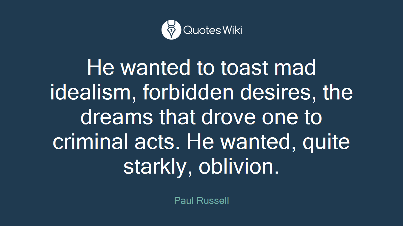 He wanted to toast mad idealism, forbidden desires, the dreams that drove one to criminal acts. He wanted, quite starkly, oblivion.
