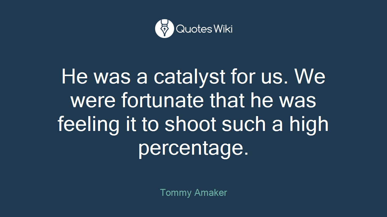 He was a catalyst for us. We were fortunate that he was feeling it to shoot such a high percentage.