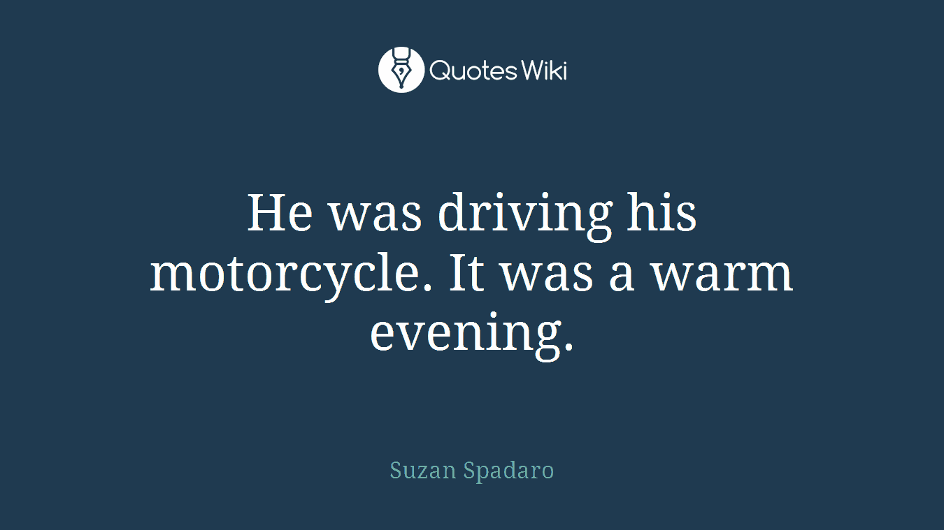 He was driving his motorcycle. It was a warm evening.