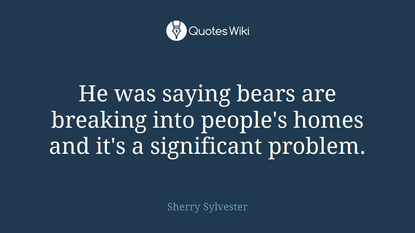 He was saying bears are breaking into people's homes and it's a significant problem.