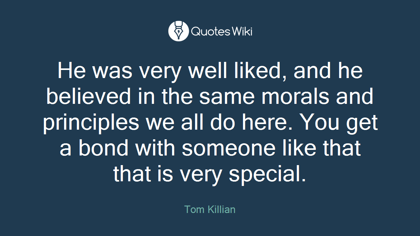 He was very well liked, and he believed in the same morals and principles we all do here. You get a bond with someone like that that is very special.