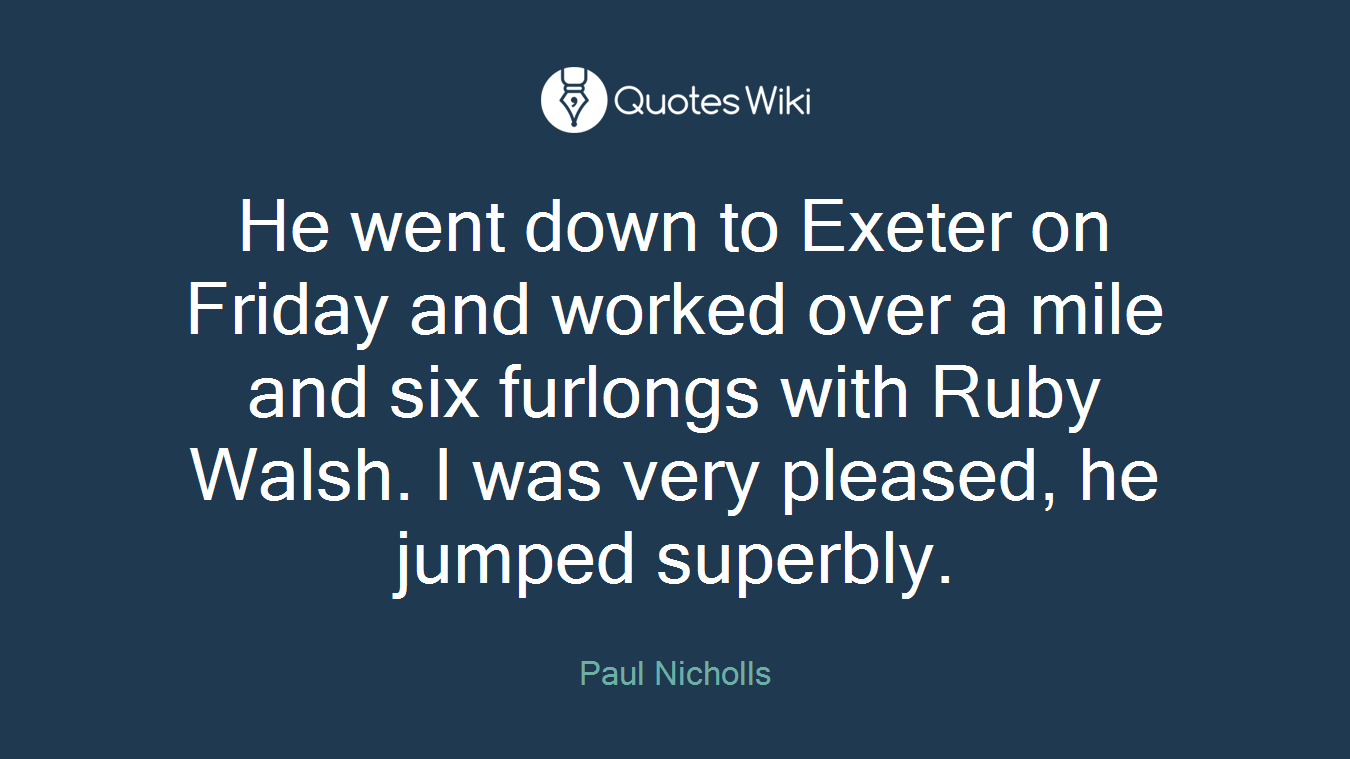 He went down to Exeter on Friday and worked over a mile and six furlongs with Ruby Walsh. I was very pleased, he jumped superbly.