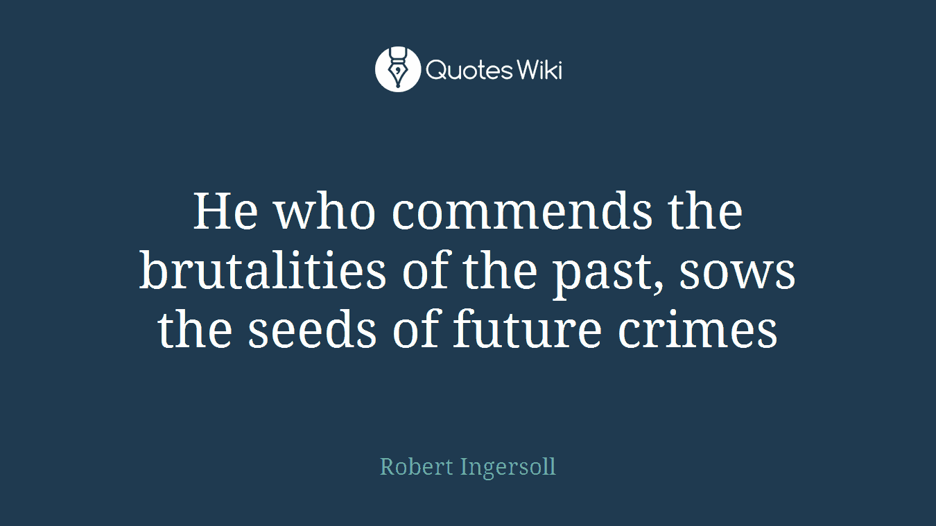 He who commends the brutalities of the past, sows the seeds of future crimes