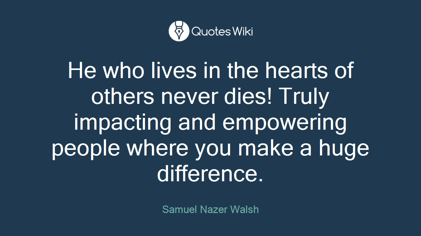 He who lives in the hearts of others never dies! Truly impacting and empowering people where you make a huge difference.