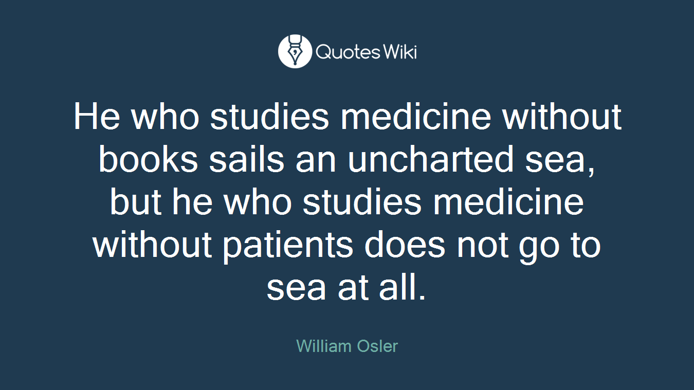 He who studies medicine without books sails an uncharted sea, but he who studies medicine without patients does not go to sea at all.