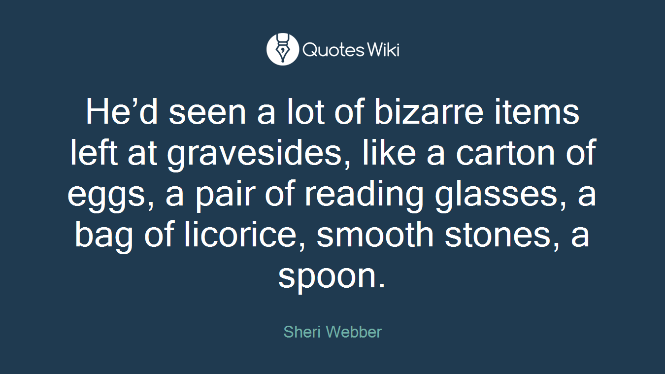 He’d seen a lot of bizarre items left at gravesides, like a carton of eggs, a pair of reading glasses, a bag of licorice, smooth stones, a spoon.