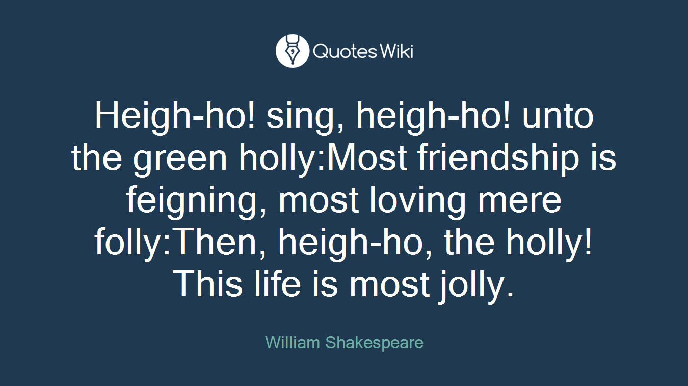 Heigh-ho! sing, heigh-ho! unto the green holly:Most friendship is feigning, most loving mere folly:Then, heigh-ho, the holly!This life is most jolly.