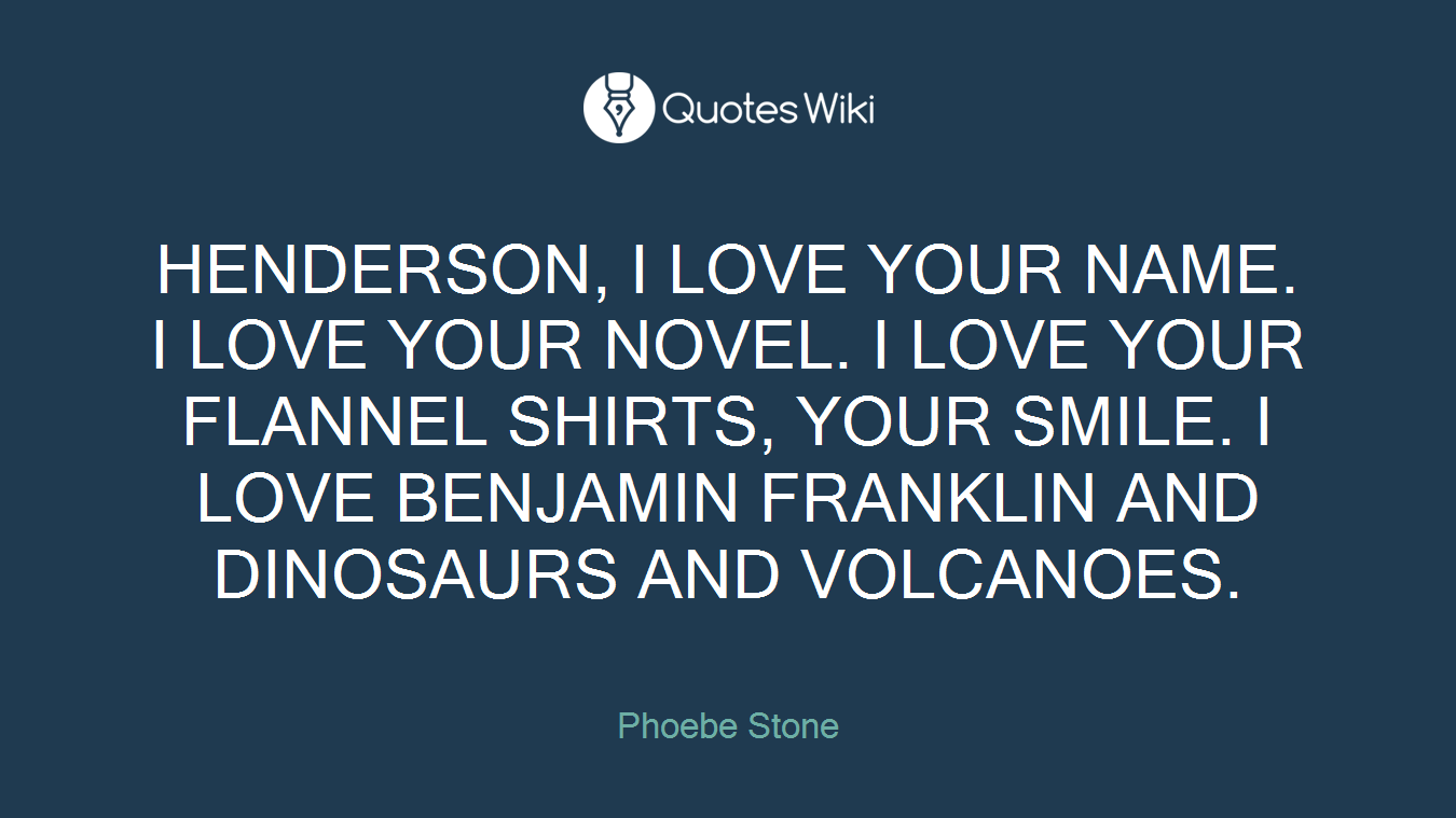 HENDERSON, I LOVE YOUR NAME. I LOVE YOUR NOVEL. I LOVE YOUR FLANNEL SHIRTS, YOUR SMILE. I LOVE BENJAMIN FRANKLIN AND DINOSAURS AND VOLCANOES.