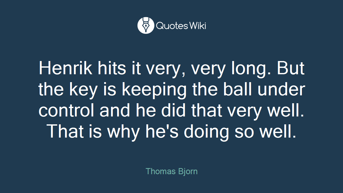 Henrik hits it very, very long. But the key is keeping the ball under control and he did that very well. That is why he's doing so well.