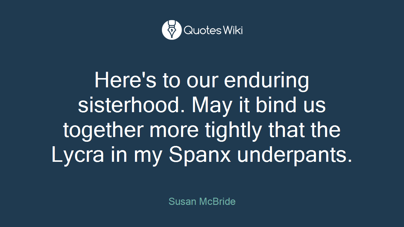 Here's to our enduring sisterhood. May it bind us together more tightly that the Lycra in my Spanx underpants.