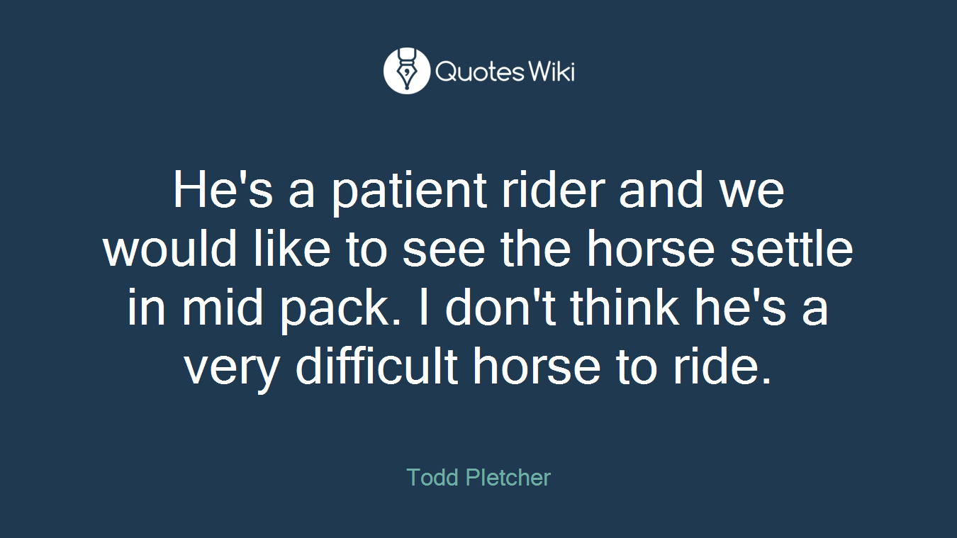 He's a patient rider and we would like to see the horse settle in mid pack. I don't think he's a very difficult horse to ride.