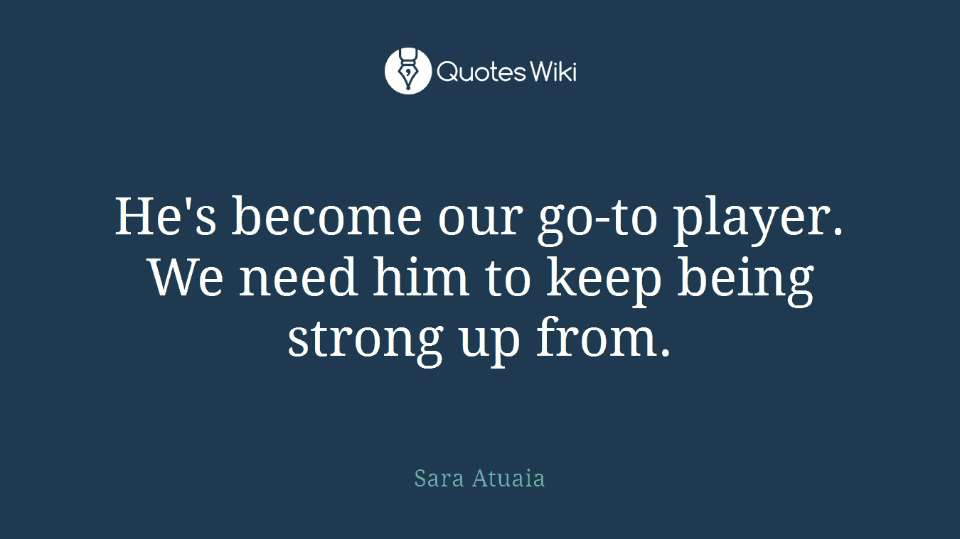 He's become our go-to player. We need him to keep being strong up from.