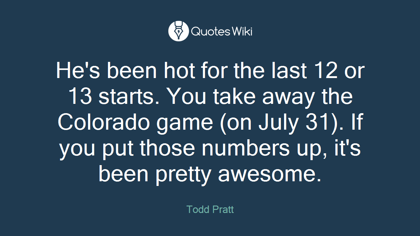 He's been hot for the last 12 or 13 starts. You take away the Colorado game (on July 31). If you put those numbers up, it's been pretty awesome.