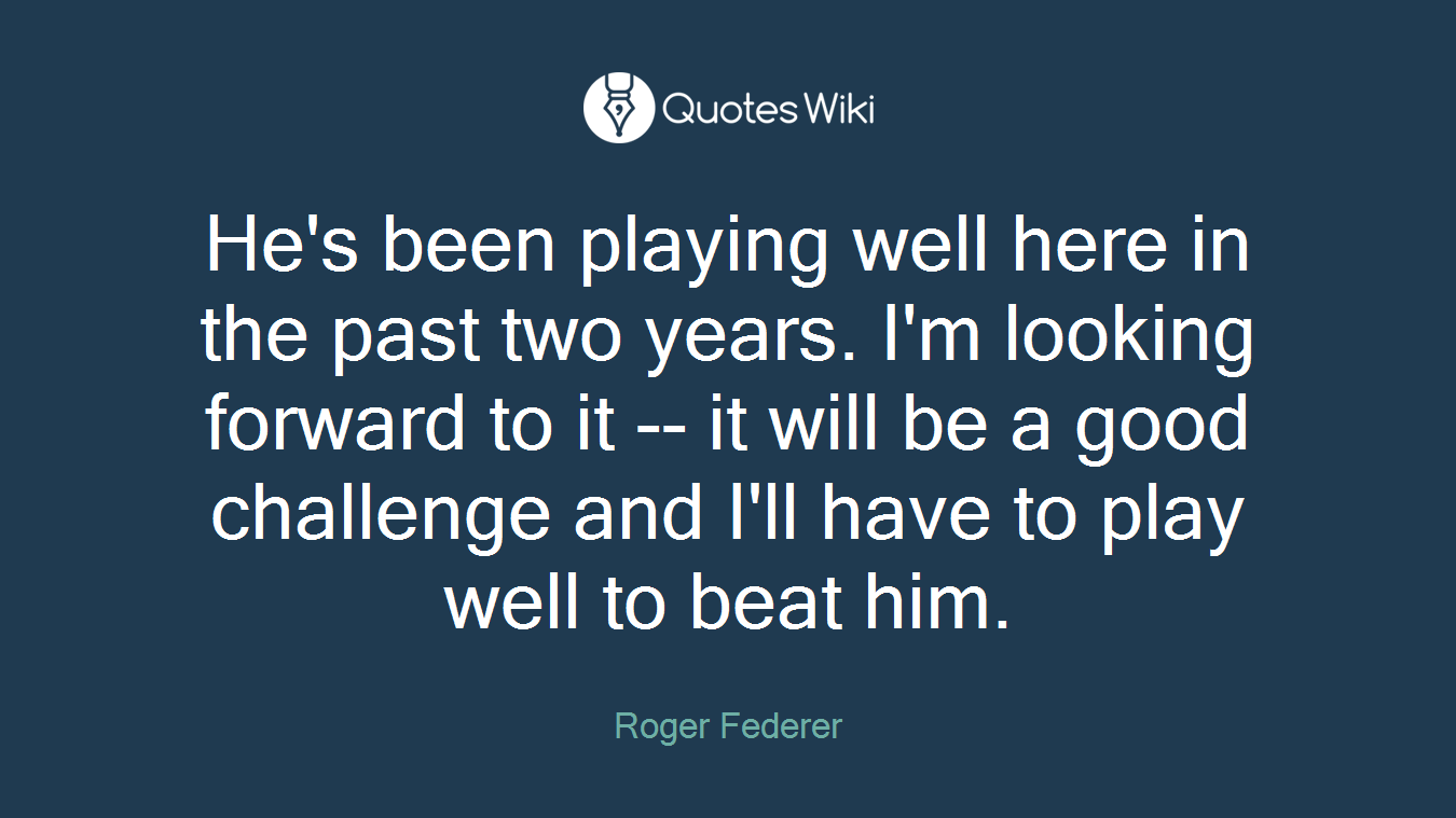 He's been playing well here in the past two years. I'm looking forward to it -- it will be a good challenge and I'll have to play well to beat him.