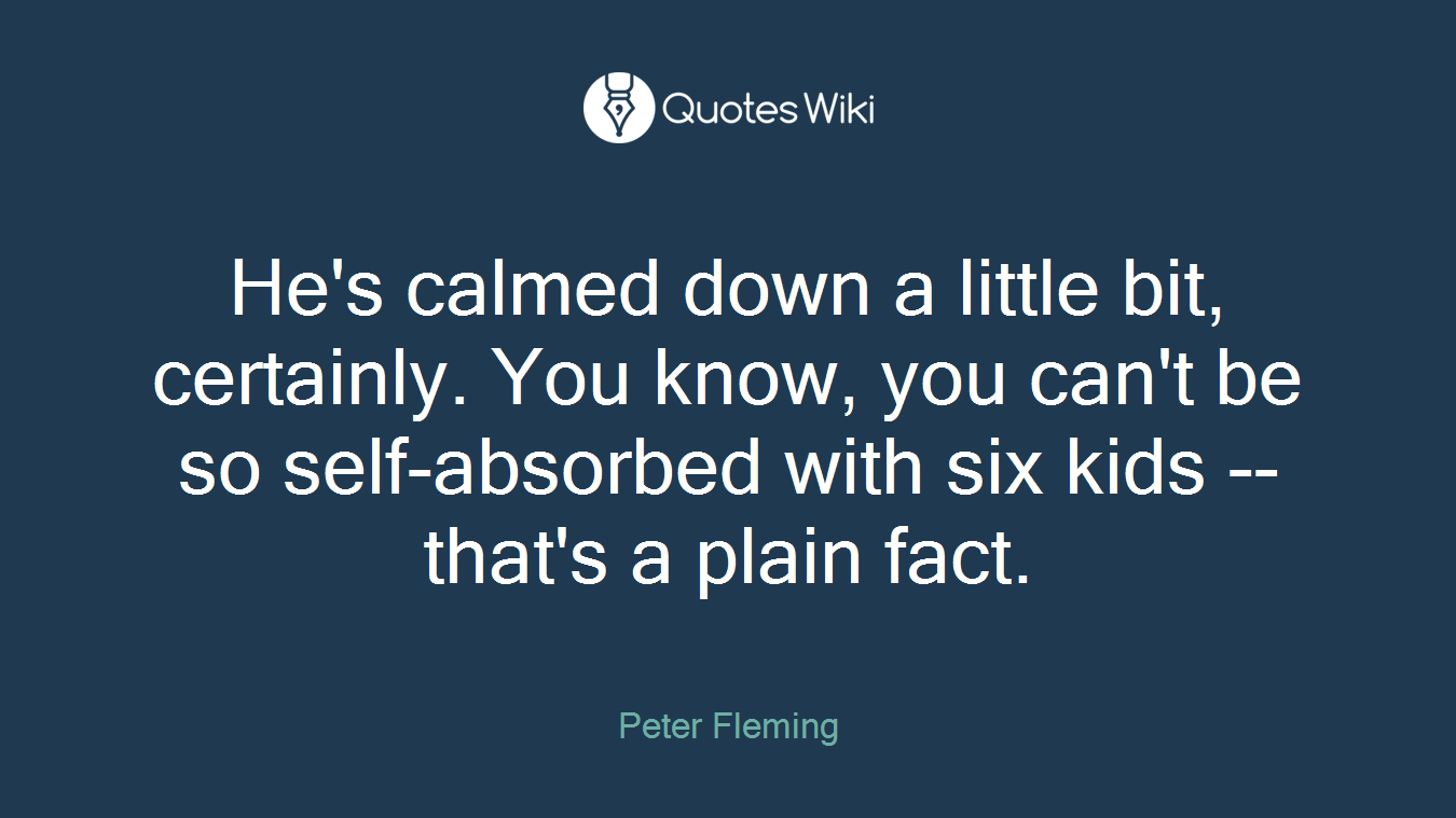He's calmed down a little bit, certainly. You know, you can't be so self-absorbed with six kids -- that's a plain fact.