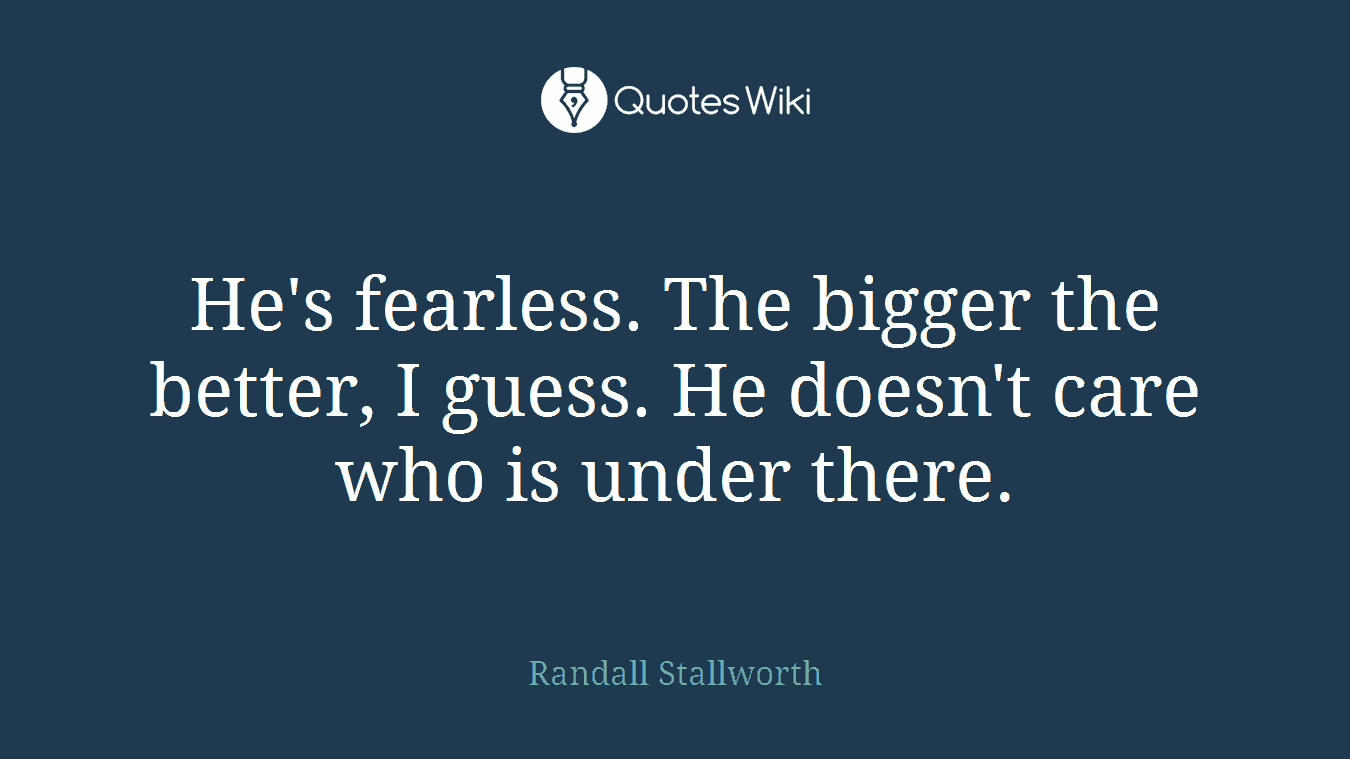 He's fearless. The bigger the better, I guess. He doesn't care who is under there.