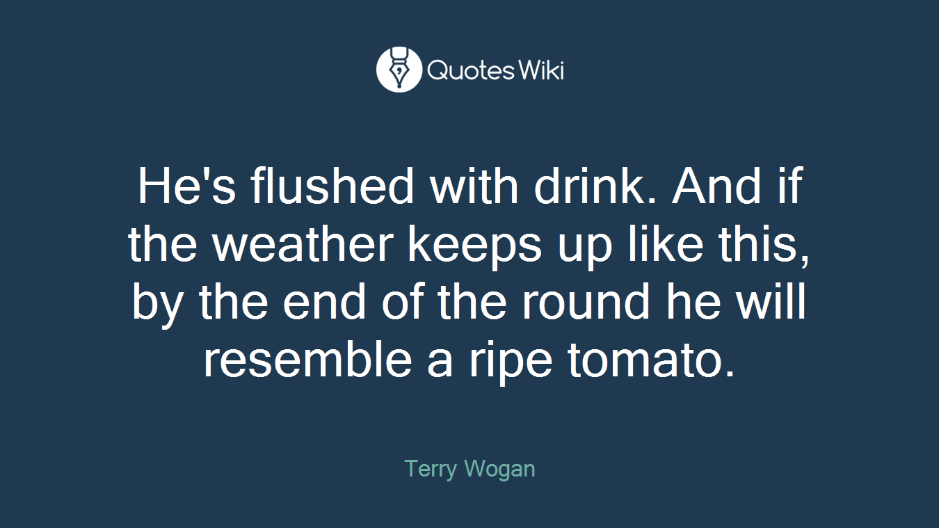 He's flushed with drink. And if the weather keeps up like this, by the end of the round he will resemble a ripe tomato.