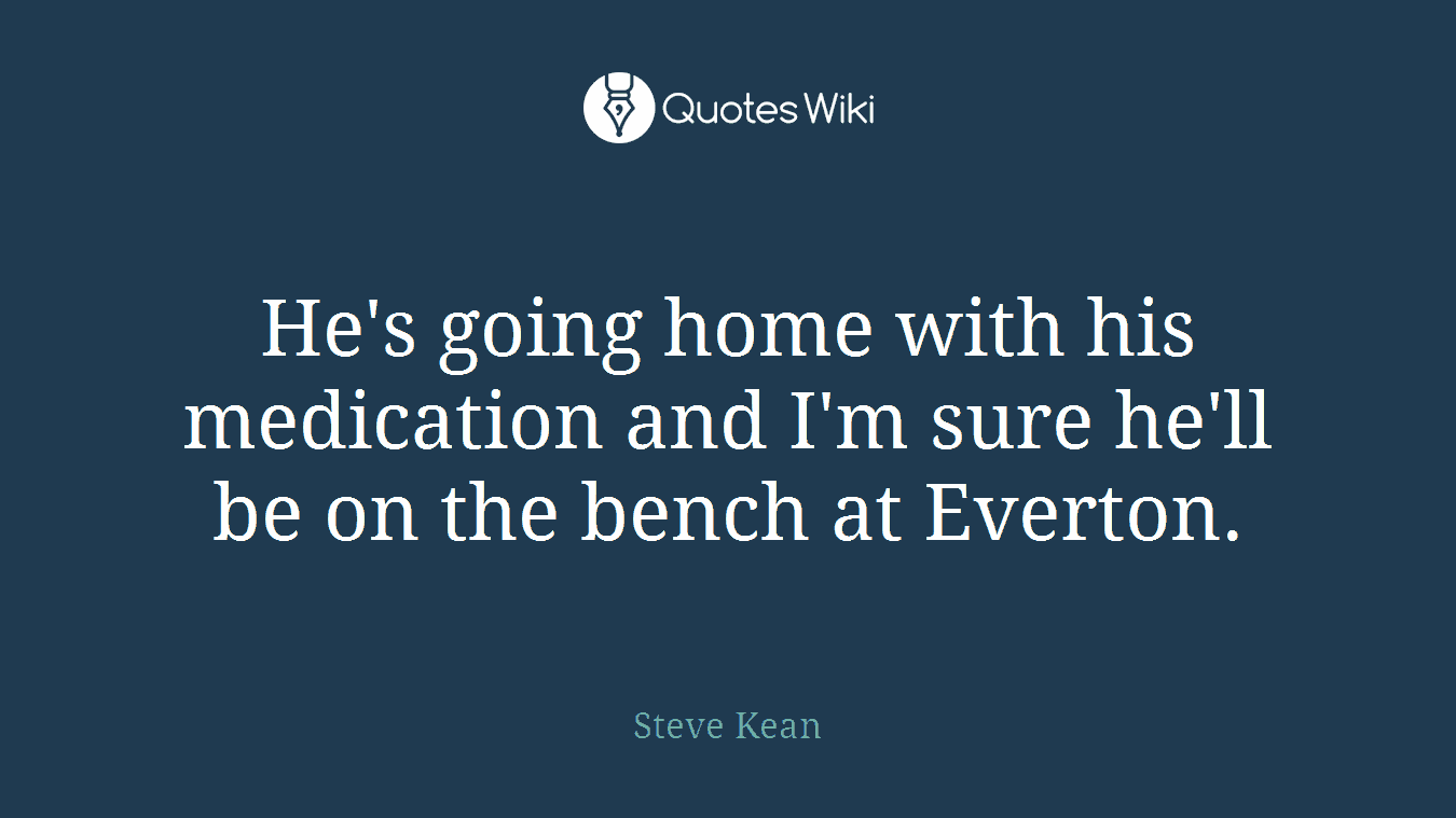 He's going home with his medication and I'm sure he'll be on the bench at Everton.