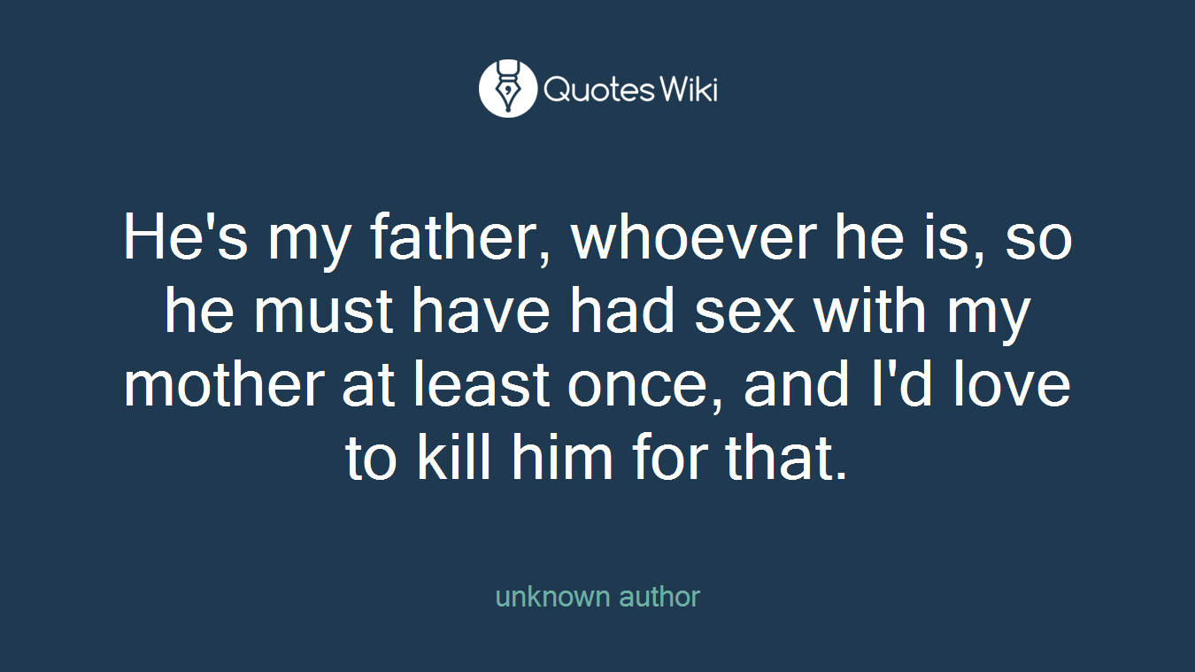 He's my father, whoever he is, so he must have had sex with my mother at least once, and I'd love to kill him for that.