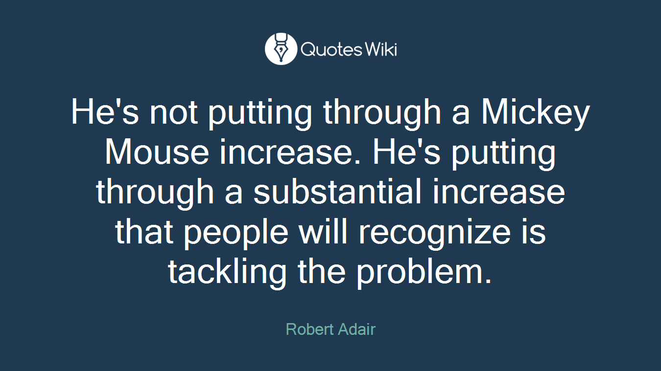 He's not putting through a Mickey Mouse increase. He's putting through a substantial increase that people will recognize is tackling the problem.