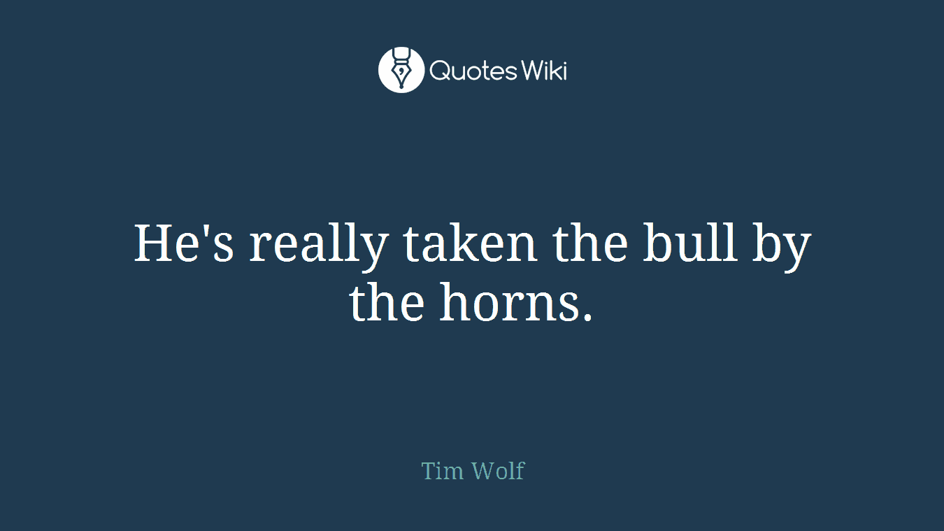 He's really taken the bull by the horns.