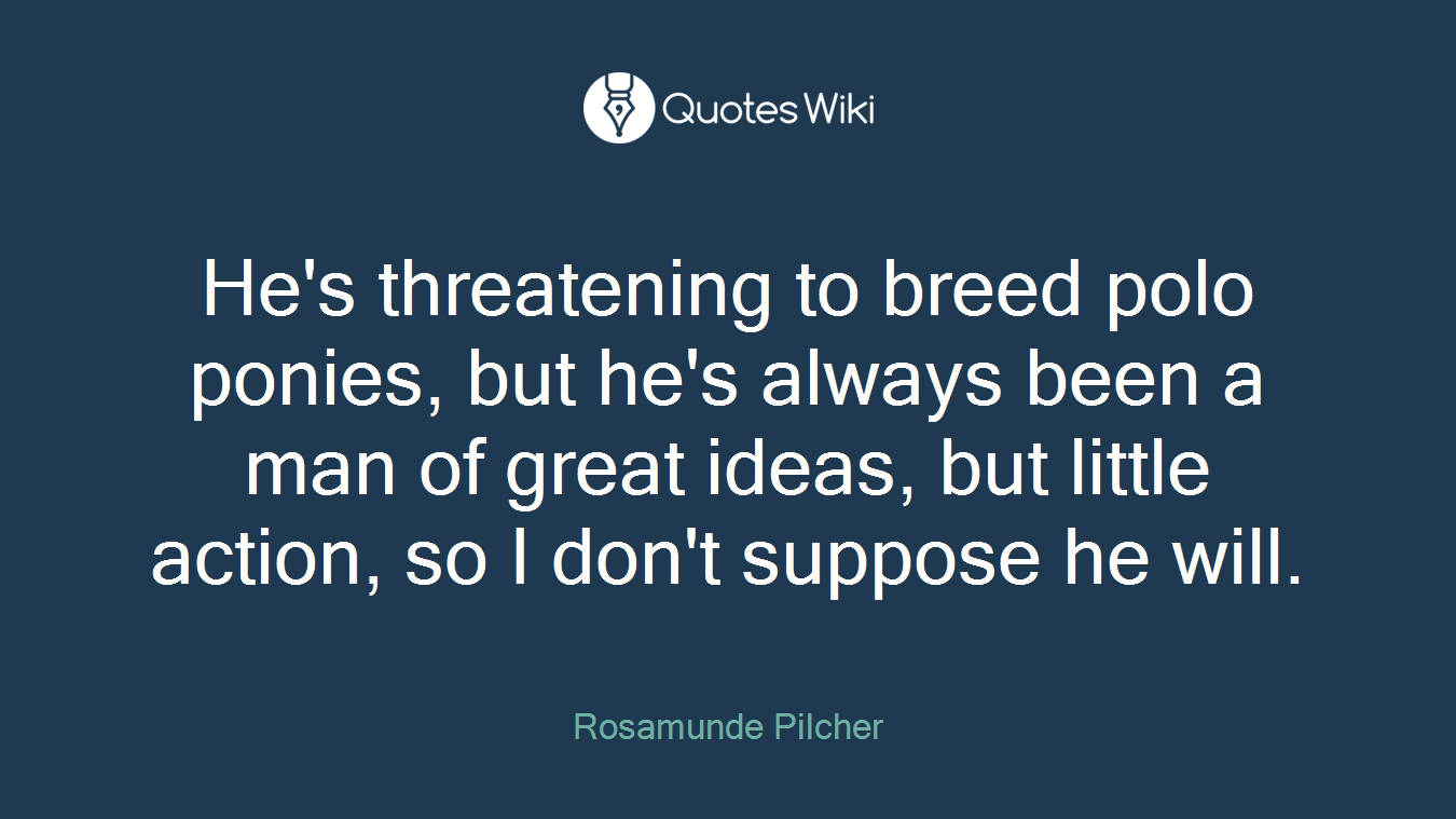 He's threatening to breed polo ponies, but he's always been a man of great ideas, but little action, so I don't suppose he will.