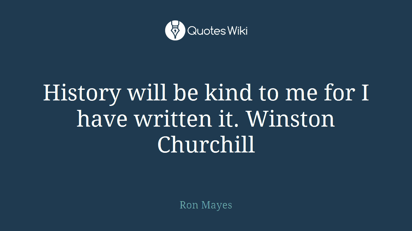 History will be kind to me for I have written it. Winston Churchill
