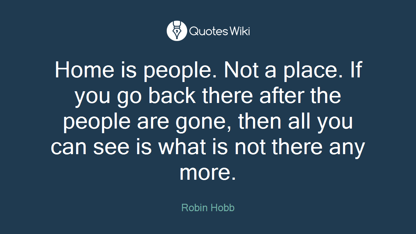 Home is people. Not a place. If you go back there after the people are gone, then all you can see is what is not there any more.