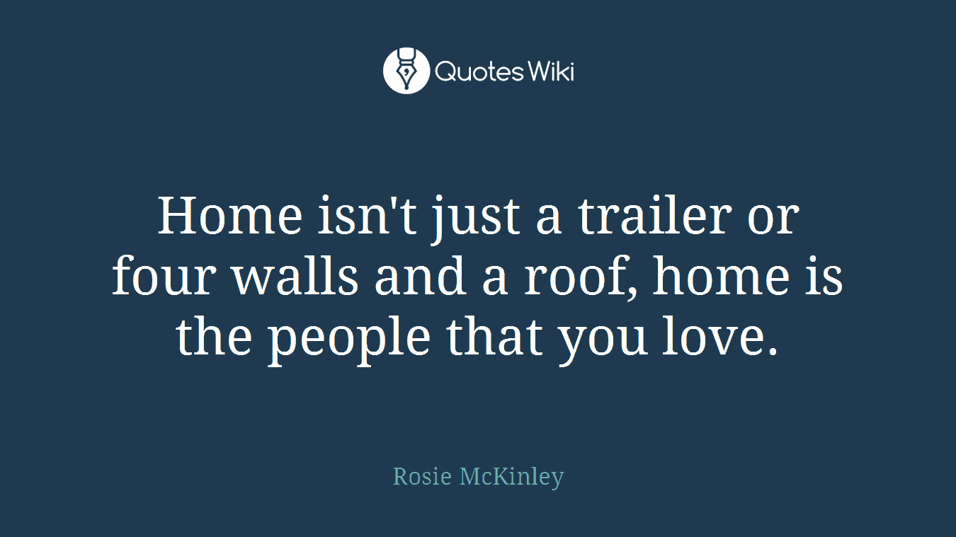 Home isn't just a trailer or four walls and a roof, home is the people that you love.