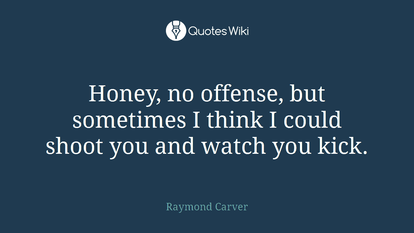 Honey, no offense, but sometimes I think I could shoot you and watch you kick.