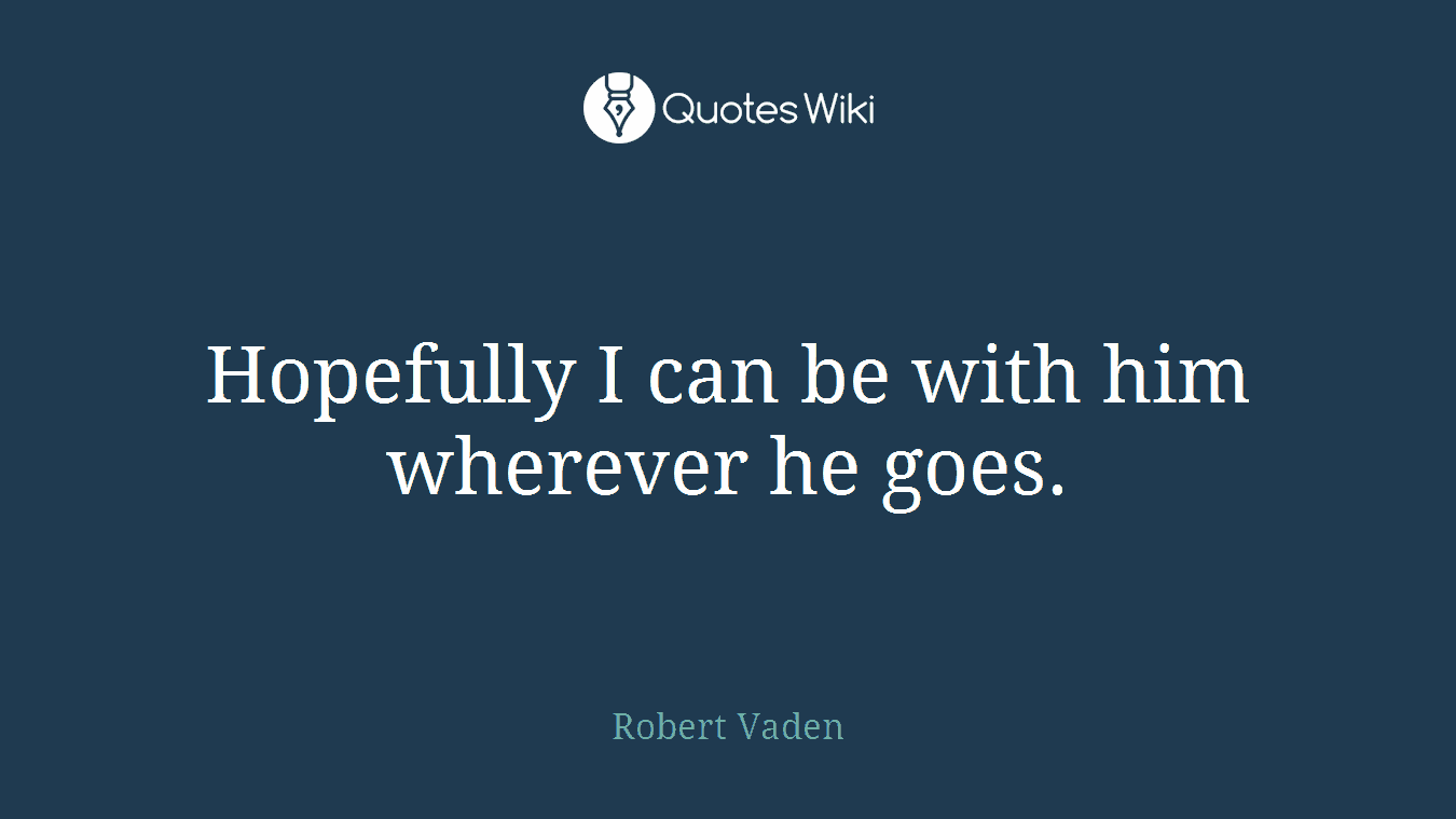 Hopefully I can be with him wherever he goes.