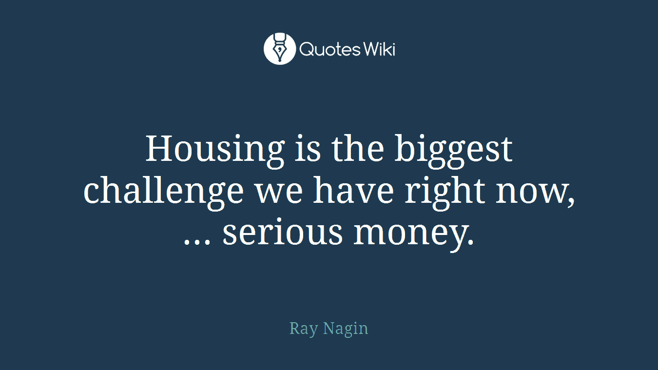 Housing is the biggest challenge we have right now, ... serious money.