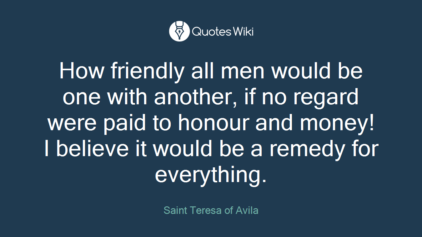 How friendly all men would be one with another, if no regard were paid to honour and money! I believe it would be a remedy for everything.
