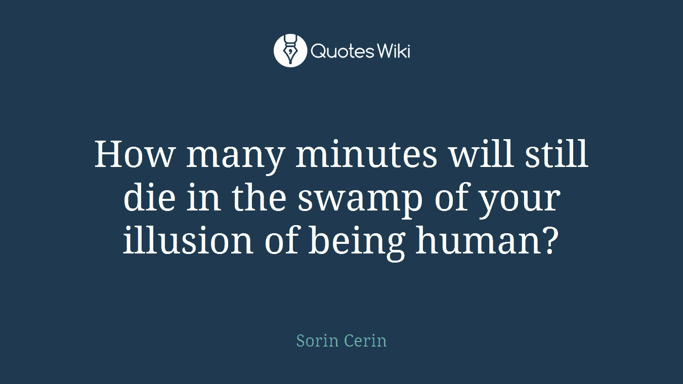 How many minutes will still die in the swamp of your illusion of being human?