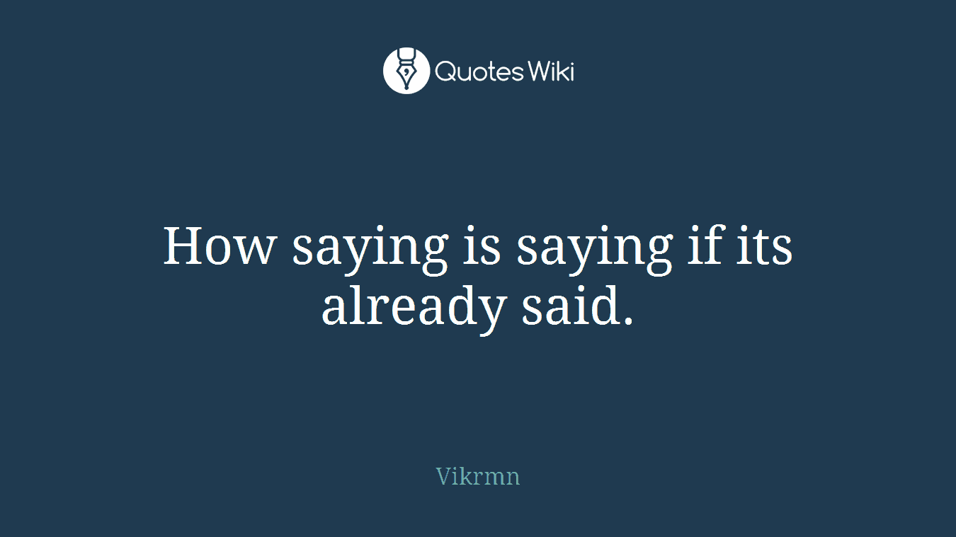 How saying is saying if its already said.