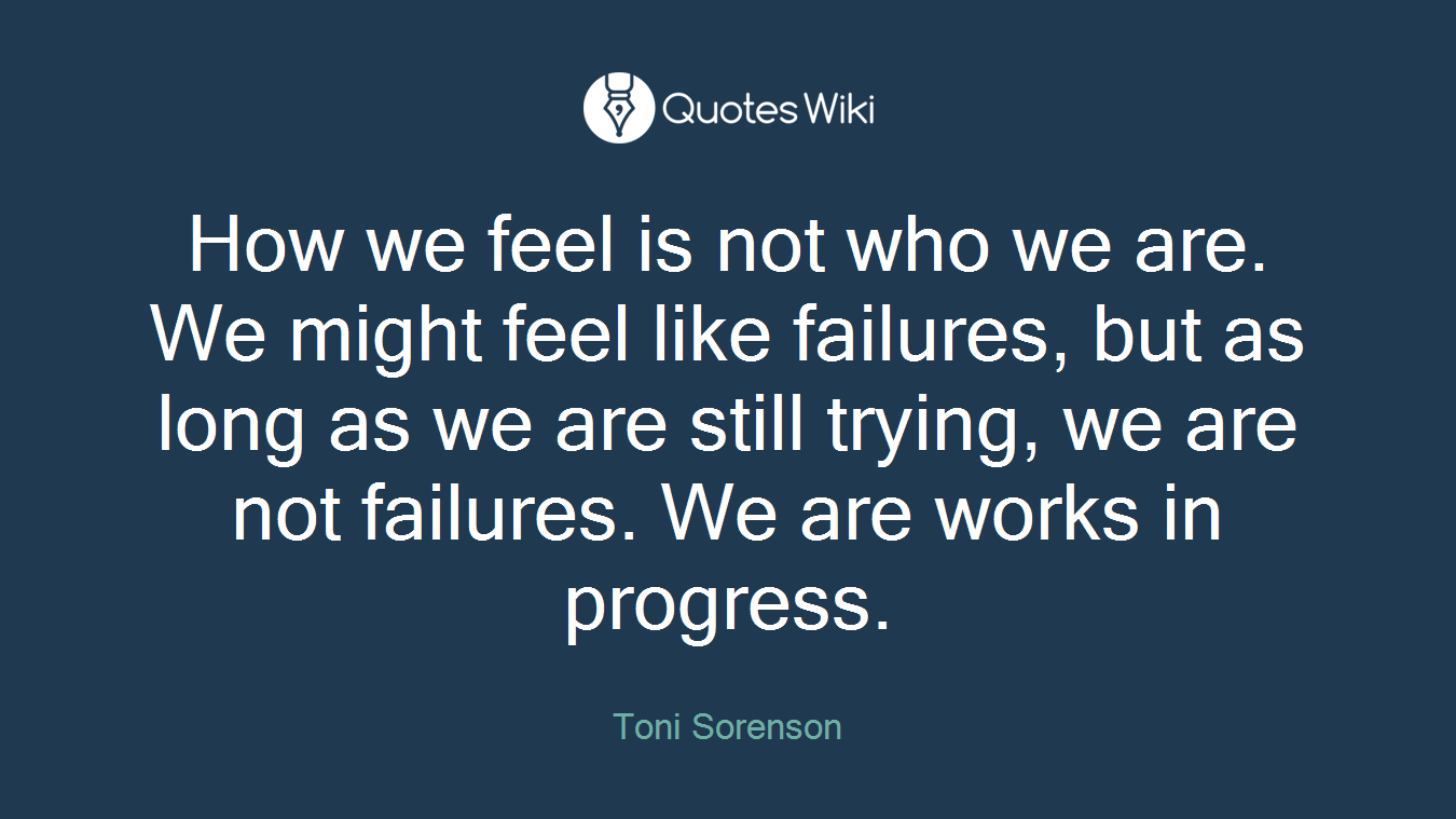How we feel is not who we are. We might feel like failures, but as long as we are still trying, we are not failures. We are works in progress.