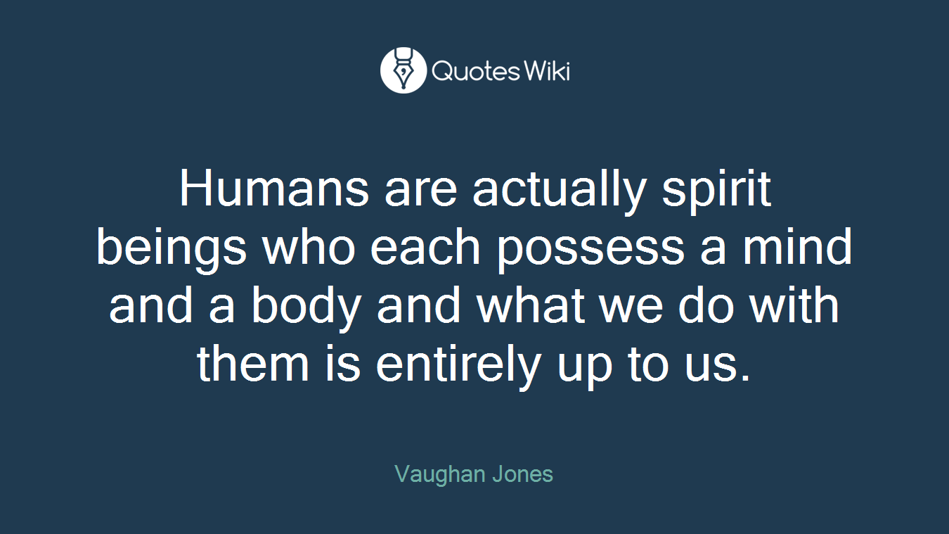 Humans are actually spirit beings who each possess a mind and a body and what we do with them is entirely up to us.