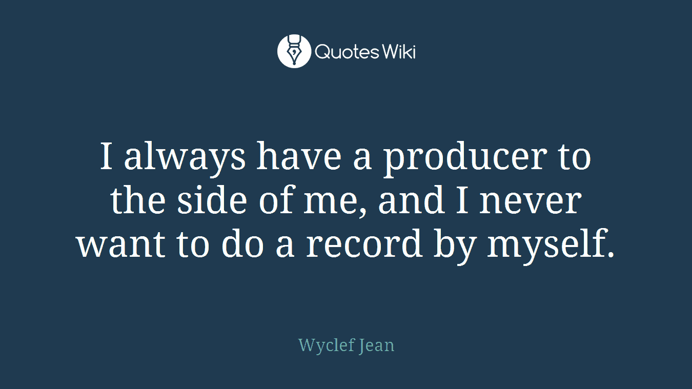 I always have a producer to the side of me, and I never want to do a record by myself.