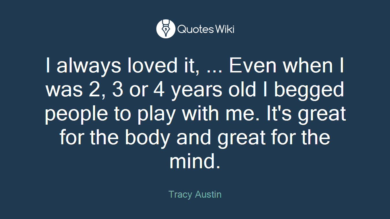 I always loved it, ... Even when I was 2, 3 or 4 years old I begged people to play with me. It's great for the body and great for the mind.