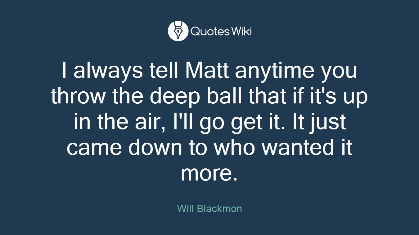 I always tell Matt anytime you throw the deep ball that if it's up in the air, I'll go get it. It just came down to who wanted it more.