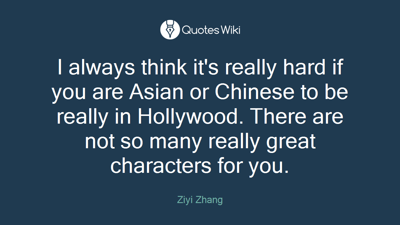 I always think it's really hard if you are Asian or Chinese to be really in Hollywood. There are not so many really great characters for you.