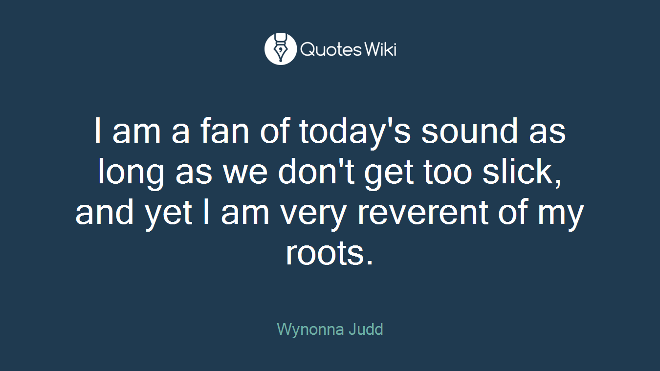 I am a fan of today's sound as long as we don't get too slick, and yet I am very reverent of my roots.