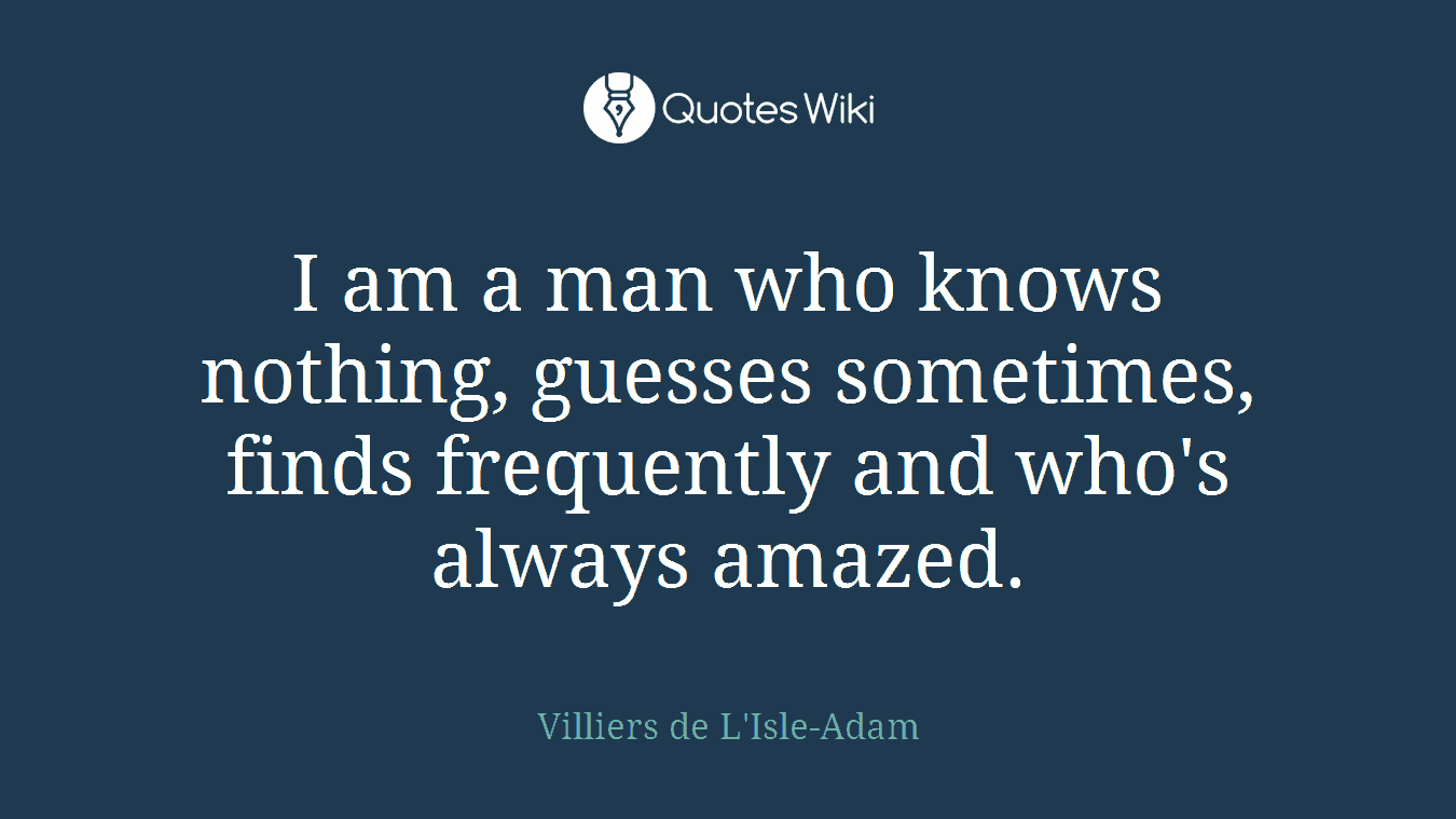 I am a man who knows nothing, guesses sometimes, finds frequently and who's always amazed.