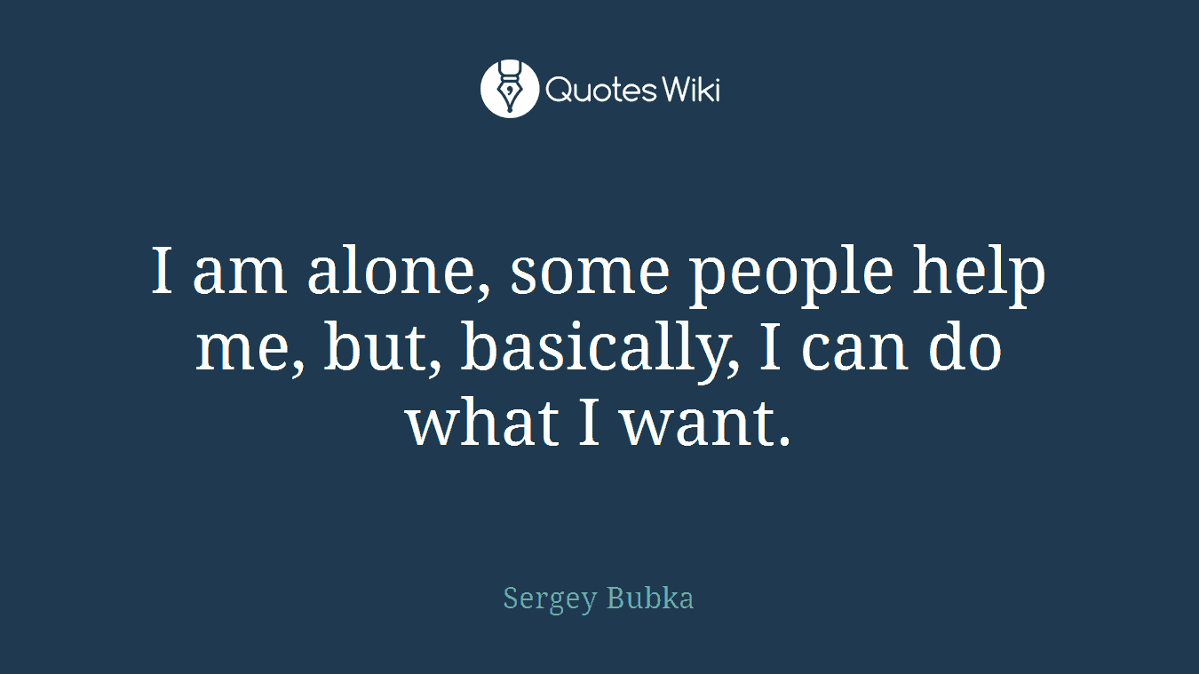 I am alone, some people help me, but, basically, I can do what I want.