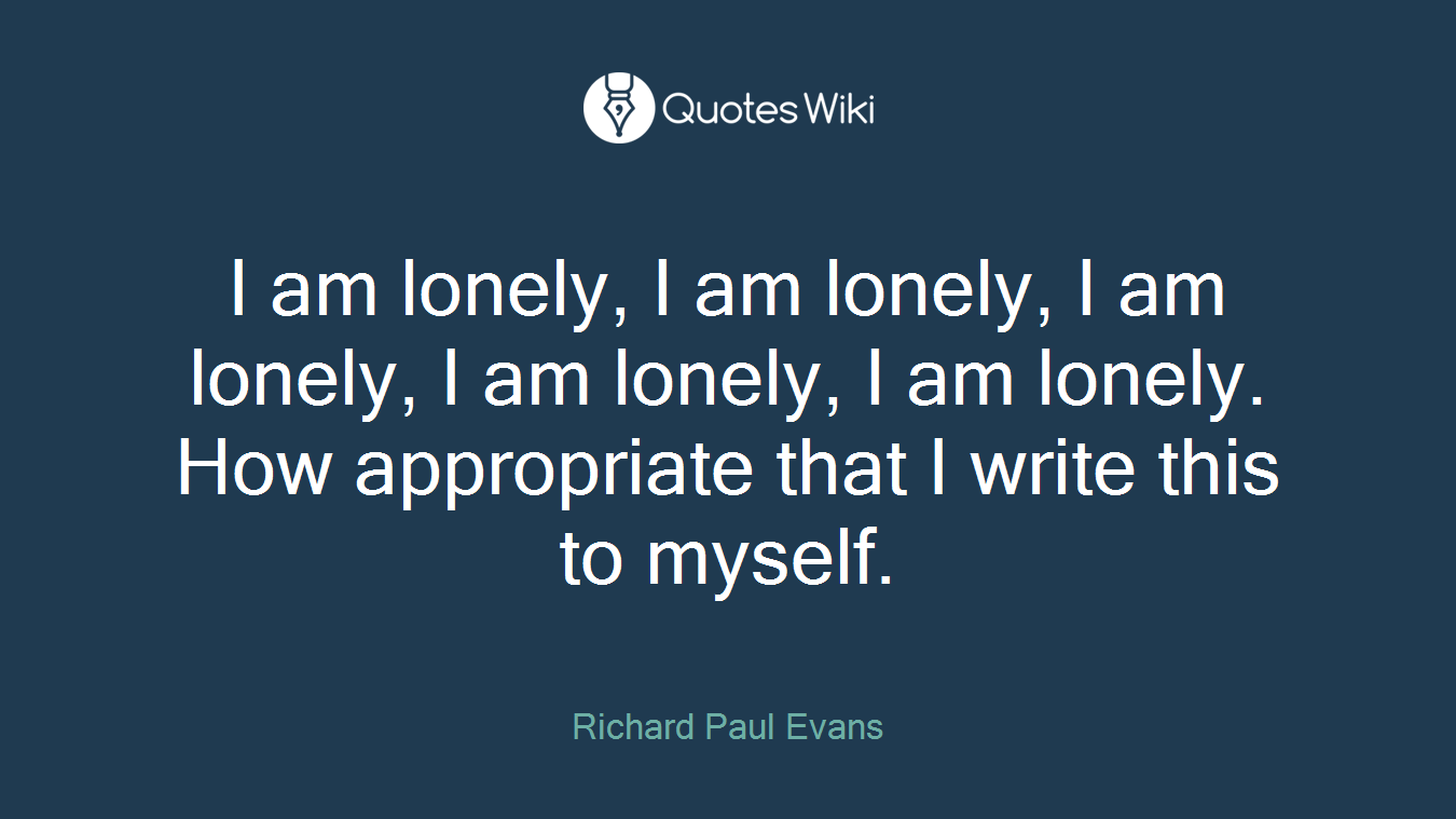 I am lonely, I am lonely, I am lonely, I am lonely, I am lonely. How appropriate that I write this to myself.