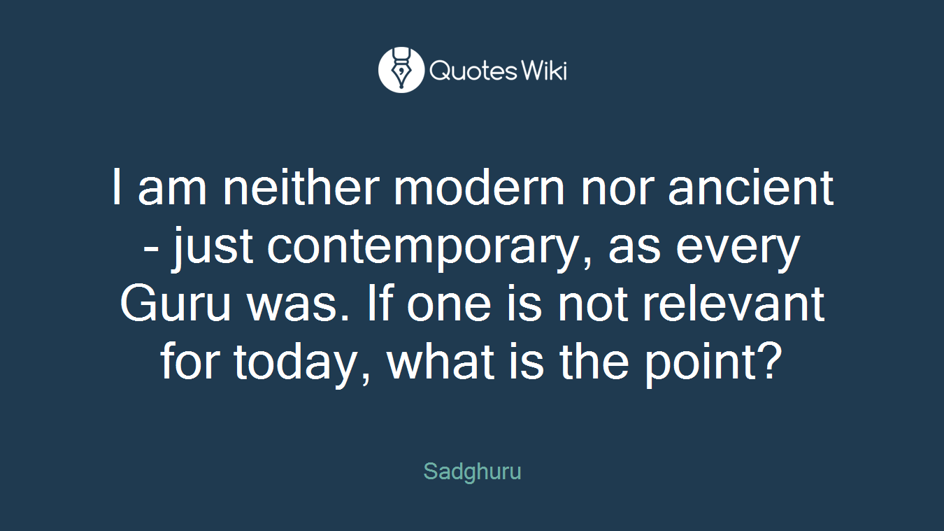I am neither modern nor ancient - just contemporary, as every Guru was. If one is not relevant for today, what is the point?