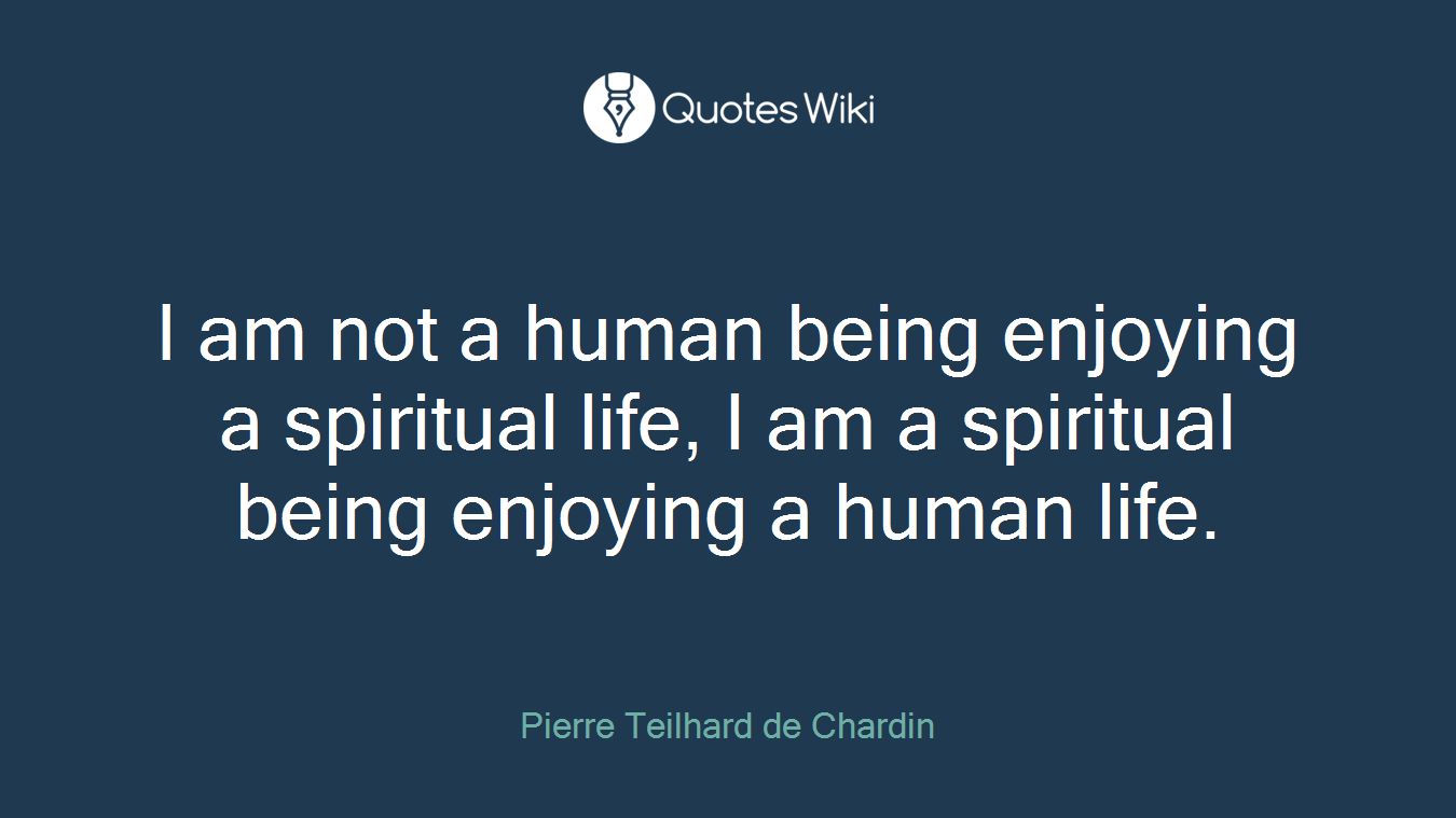 I am not a human being enjoying a spiritual life, I am a spiritual being enjoying a human life.