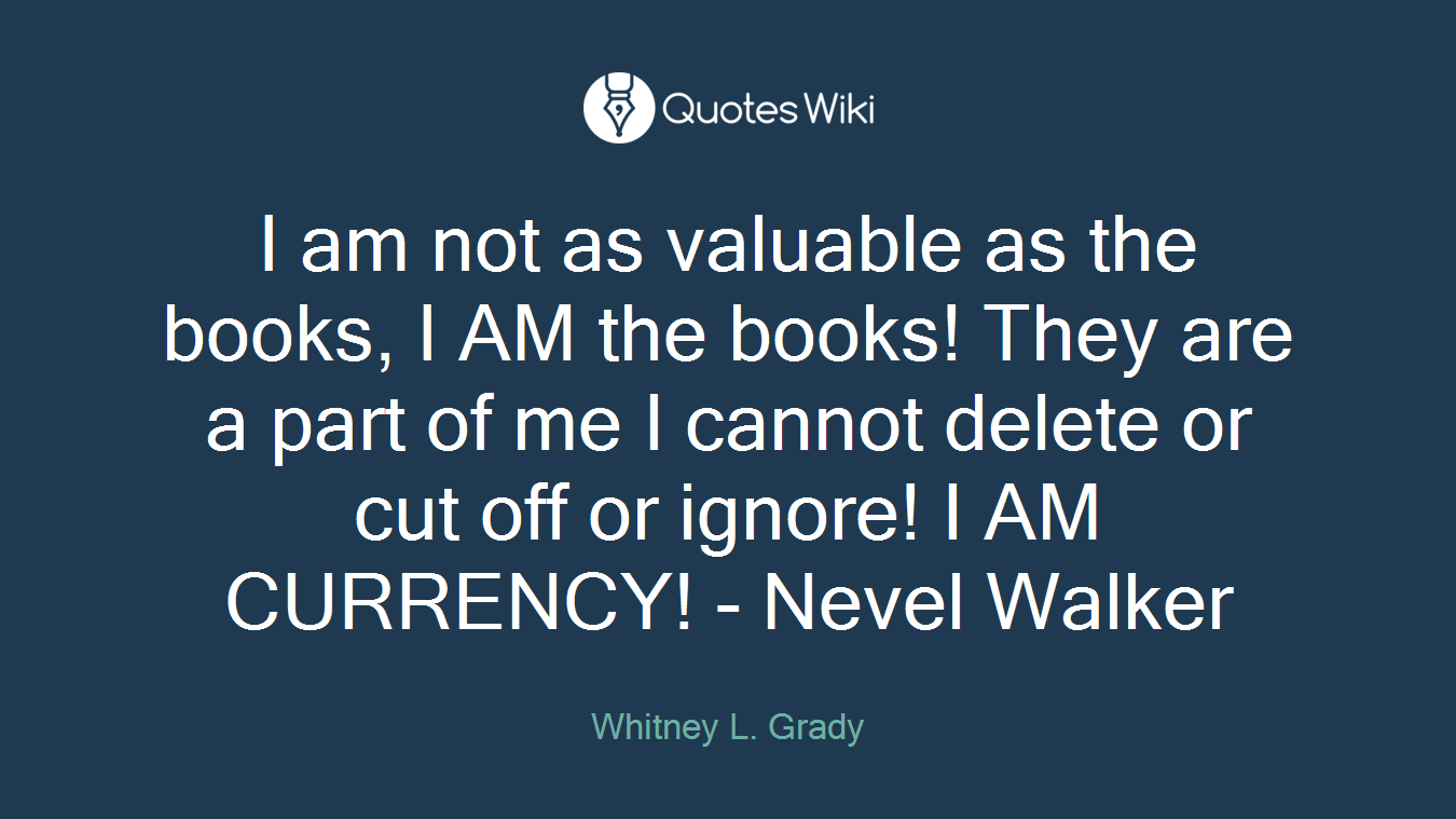 I am not as valuable as the books, I AM the books! They are a part of me I cannot delete or cut off or ignore! I AM CURRENCY! - Nevel Walker