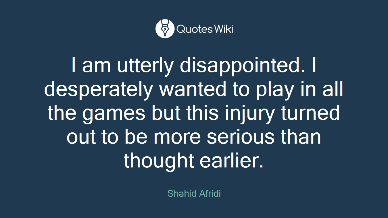 I am utterly disappointed. I desperately wanted to play in all the games but this injury turned out to be more serious than thought earlier.