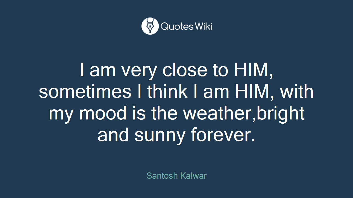 I am very close to HIM, sometimes I think I am HIM, with my mood is the weather,bright and sunny forever.